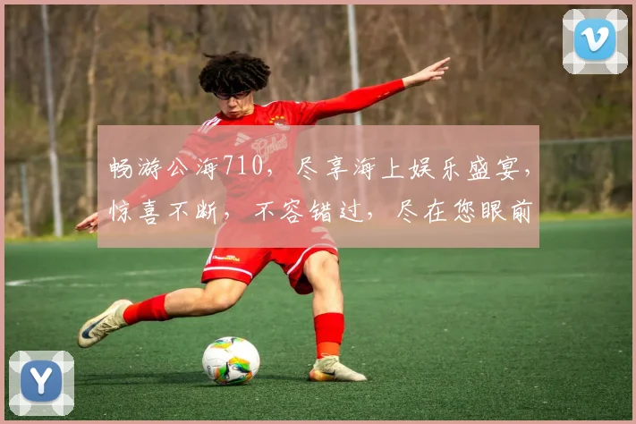 畅游公海710，尽享海上娱乐盛宴，惊喜不断，不容错过，尽在您眼前